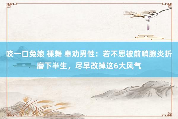 咬一口兔娘 裸舞 奉劝男性：若不思被前哨腺炎折磨下半生，尽早改掉这6大风气