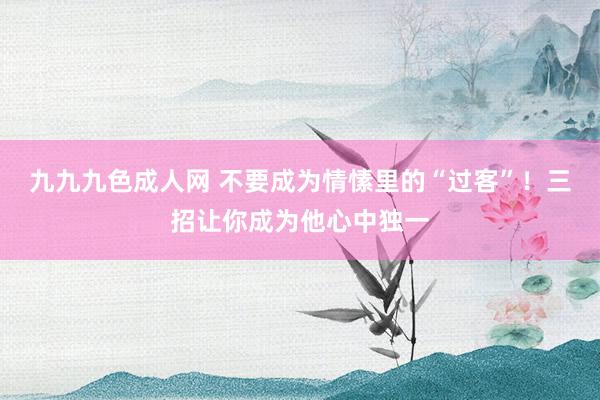 九九九色成人网 不要成为情愫里的“过客”！三招让你成为他心中独一