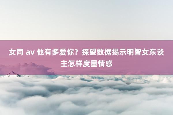 女同 av 他有多爱你？探望数据揭示明智女东谈主怎样度量情感