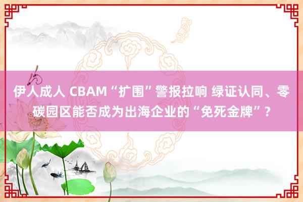 伊人成人 CBAM“扩围”警报拉响 绿证认同、零碳园区能否成为出海企业的“免死金牌”？