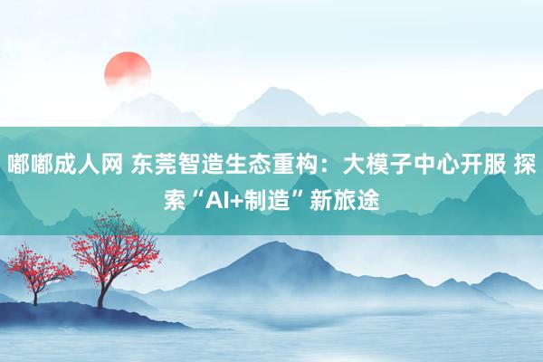 嘟嘟成人网 东莞智造生态重构：大模子中心开服 探索“AI+制造”新旅途