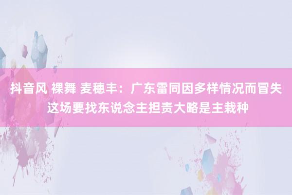 抖音风 裸舞 麦穗丰：广东雷同因多样情况而冒失 这场要找东说念主担责大略是主栽种