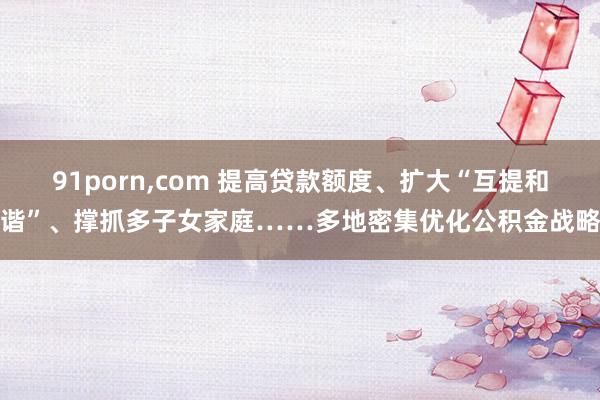 91porn，com 提高贷款额度、扩大“互提和谐”、撑抓多子女家庭……多地密集优化公积金战略