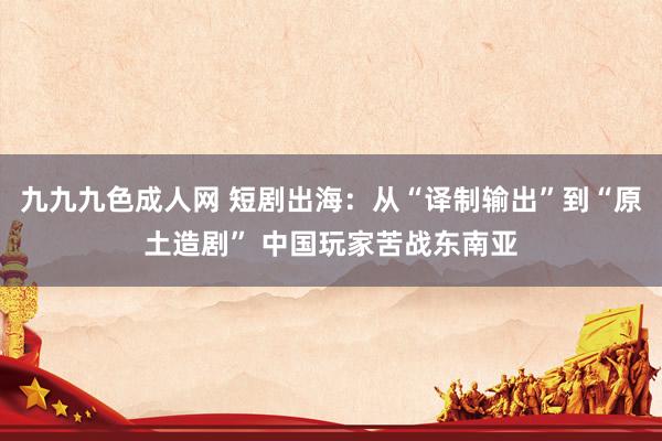 九九九色成人网 短剧出海：从“译制输出”到“原土造剧” 中国玩家苦战东南亚