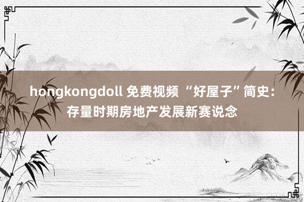 hongkongdoll 免费视频 “好屋子”简史：存量时期房地产发展新赛说念