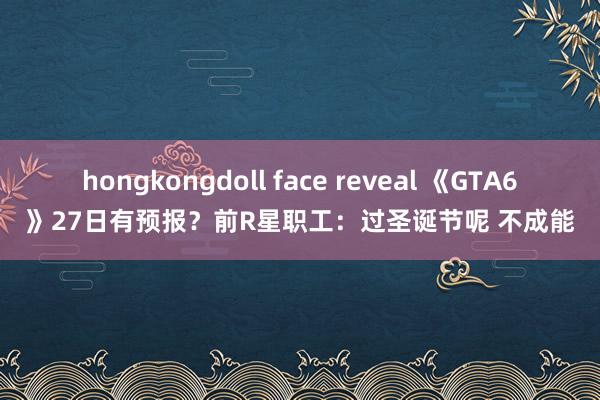 hongkongdoll face reveal 《GTA6》27日有预报？前R星职工：过圣诞节呢 不成能