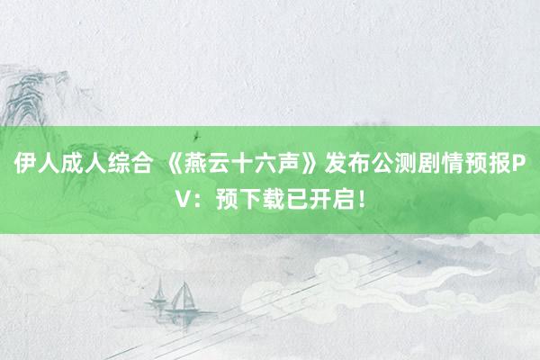 伊人成人综合 《燕云十六声》发布公测剧情预报PV：预下载已开启！