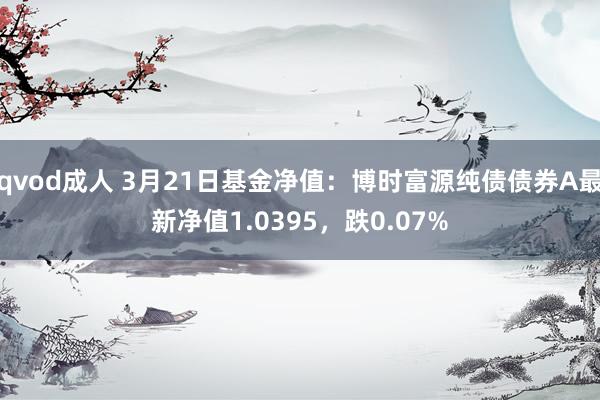 qvod成人 3月21日基金净值：博时富源纯债债券A最新净值1.0395，跌0.07%