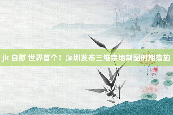 jk 自慰 世界首个！深圳发布三维宗地制图时期措施