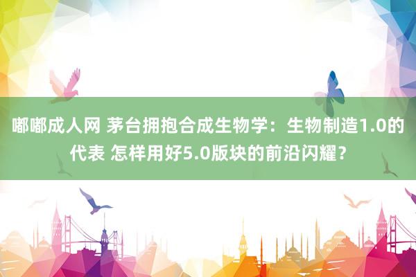 嘟嘟成人网 茅台拥抱合成生物学：生物制造1.0的代表 怎样用好5.0版块的前沿闪耀？