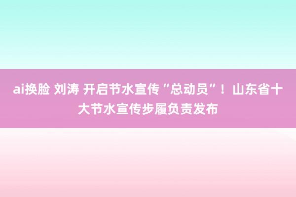 ai换脸 刘涛 开启节水宣传“总动员”！山东省十大节水宣传步履负责发布