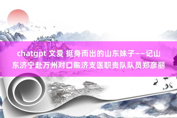 chatgpt 文爱 挺身而出的山东妹子——记山东济宁赴万州对口赈济支医职责队队员郑彦丽