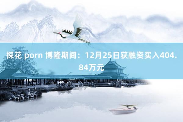 探花 porn 博隆期间：12月25日获融资买入404.84万元