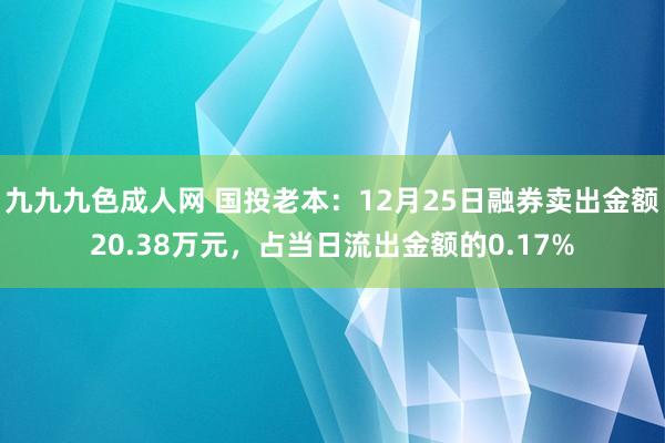 九九九色成人网 国投老本：12月25日融券卖出金额20.38万元，占当日流出金额的0.17%