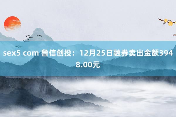 sex5 com 鲁信创投：12月25日融券卖出金额3948.00元
