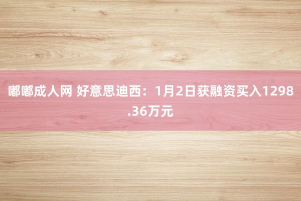 嘟嘟成人网 好意思迪西：1月2日获融资买入1298.36万元