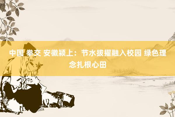 中国 拳交 安徽颍上：节水拔擢融入校园 绿色理念扎根心田