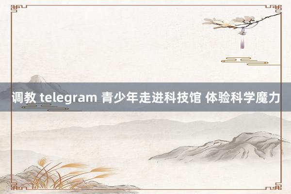 调教 telegram 青少年走进科技馆 体验科学魔力