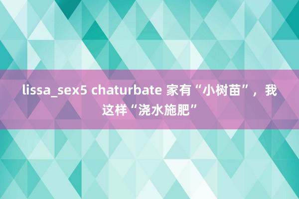 lissa_sex5 chaturbate 家有“小树苗”，我这样“浇水施肥”