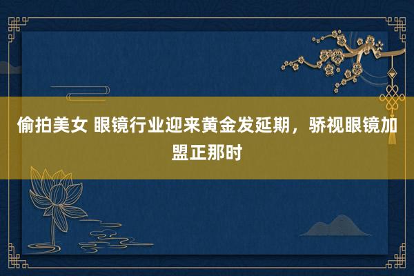 偷拍美女 眼镜行业迎来黄金发延期，骄视眼镜加盟正那时