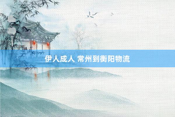 伊人成人 常州到衡阳物流