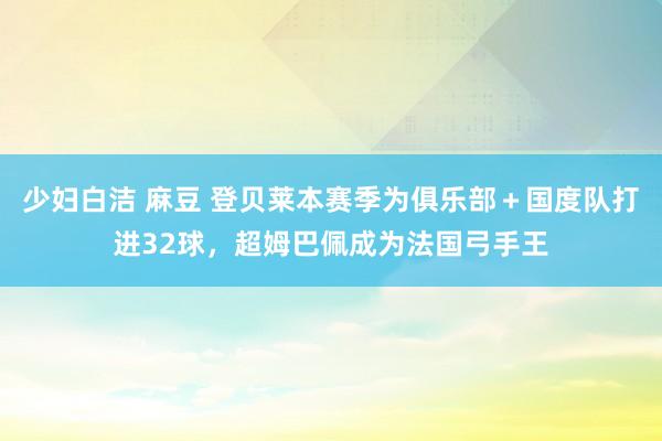 少妇白洁 麻豆 登贝莱本赛季为俱乐部＋国度队打进32球，超姆巴佩成为法国弓手王