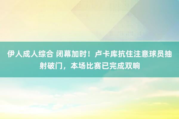 伊人成人综合 闭幕加时！卢卡库抗住注意球员抽射破门，本场比赛已完成双响