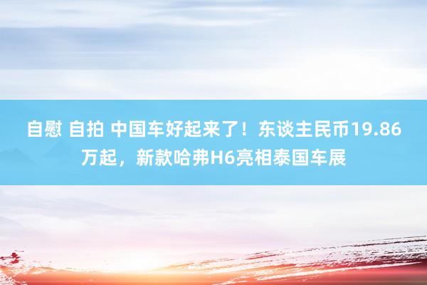 自慰 自拍 中国车好起来了！东谈主民币19.86万起，新款哈弗H6亮相泰国车展