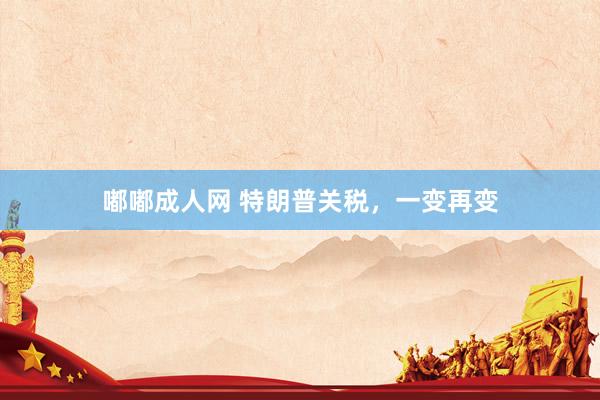 嘟嘟成人网 特朗普关税，一变再变