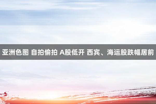 亚洲色图 自拍偷拍 A股低开 西宾、海运股跌幅居前