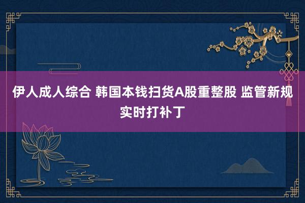 伊人成人综合 韩国本钱扫货A股重整股 监管新规实时打补丁