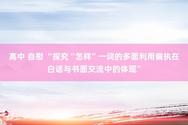 高中 自慰 “探究“怎样”一词的多面利用偏执在白话与书面交流中的体现”
