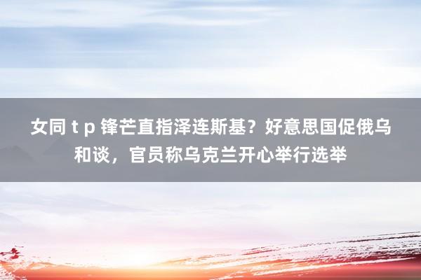 女同 t p 锋芒直指泽连斯基？好意思国促俄乌和谈，官员称乌克兰开心举行选举