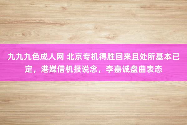 九九九色成人网 北京专机得胜回来且处所基本已定，港媒借机报说念，李嘉诚盘曲表态