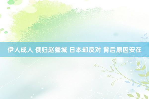 伊人成人 俄归赵疆城 日本却反对 背后原因安在
