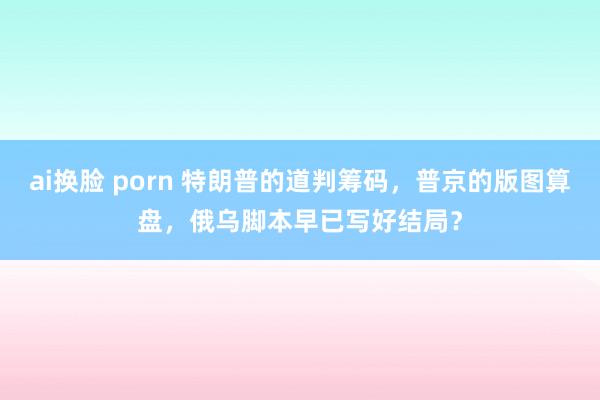 ai换脸 porn 特朗普的道判筹码，普京的版图算盘，俄乌脚本早已写好结局？