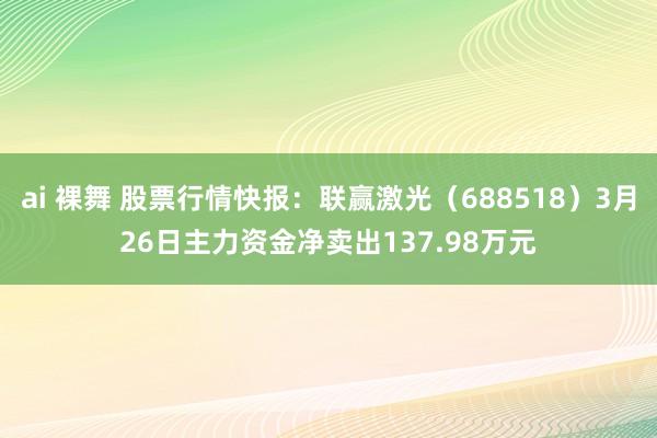 ai 裸舞 股票行情快报：联赢激光（688518）3月26日主力资金净卖出137.98万元