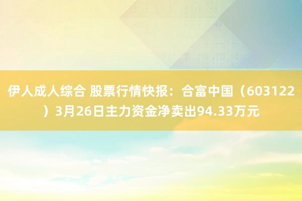 伊人成人综合 股票行情快报：合富中国（603122）3月26日主力资金净卖出94.33万元