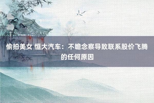 偷拍美女 恒大汽车：不瞻念察导致联系股价飞腾的任何原因