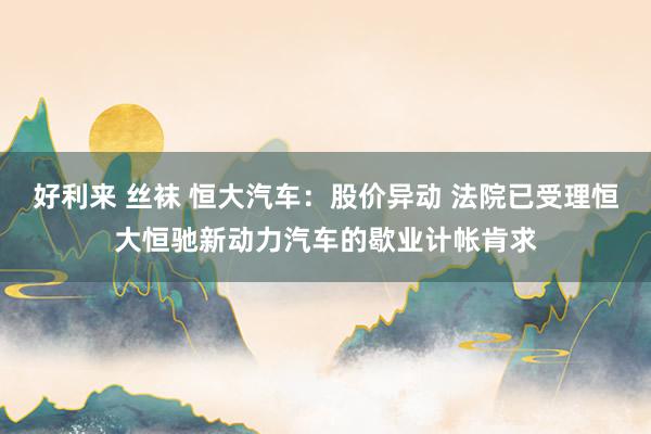 好利来 丝袜 恒大汽车：股价异动 法院已受理恒大恒驰新动力汽车的歇业计帐肯求