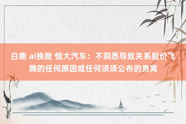 白鹿 ai换脸 恒大汽车：不洞悉导致关系股价飞腾的任何原因或任何须须公布的贵寓