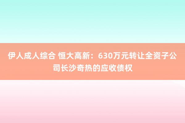 伊人成人综合 恒大高新：630万元转让全资子公司长沙奇热的应收债权
