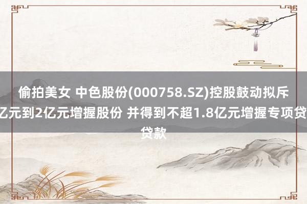 偷拍美女 中色股份(000758.SZ)控股鼓动拟斥1亿元到2亿元增握股份 并得到不超1.8亿元增握专项贷款