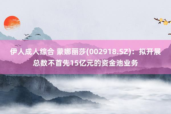 伊人成人综合 蒙娜丽莎(002918.SZ)：拟开展总数不首先15亿元的资金池业务