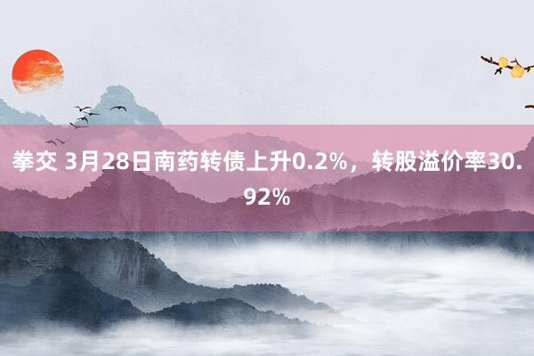 拳交 3月28日南药转债上升0.2%，转股溢价率30.92%