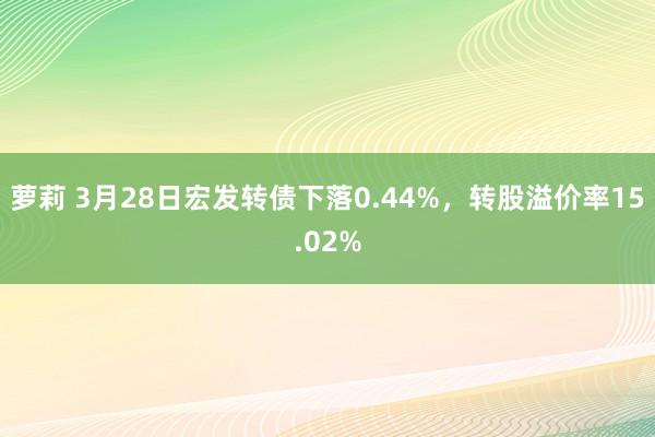 萝莉 3月28日宏发转债下落0.44%，转股溢价率15.02%