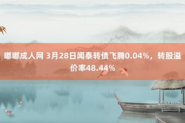 嘟嘟成人网 3月28日闻泰转债飞腾0.04%，转股溢价率48.44%