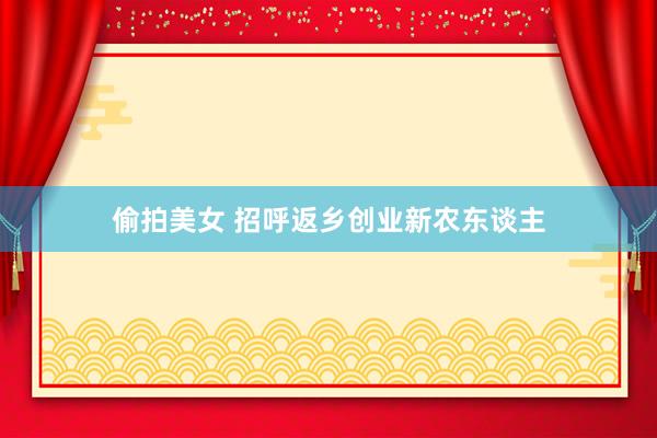 偷拍美女 招呼返乡创业新农东谈主