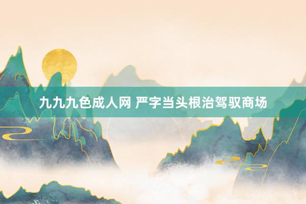九九九色成人网 严字当头根治驾驭商场