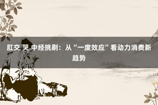肛交 哭 中经挑剔：从“一度效应”看动力消费新趋势